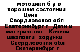 мотоцикл б.у в хорошем состоянии › Цена ­ 800 - Свердловская обл., Екатеринбург г. Дети и материнство » Качели, шезлонги, ходунки   . Свердловская обл.,Екатеринбург г.